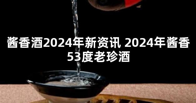 酱香酒2024年新资讯 2024年酱香53度老珍酒